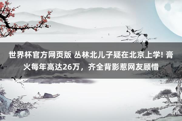 世界杯官方网页版 丛林北儿子疑在北京上学! 膏火每年高达26万，齐全背影惹网友顾惜