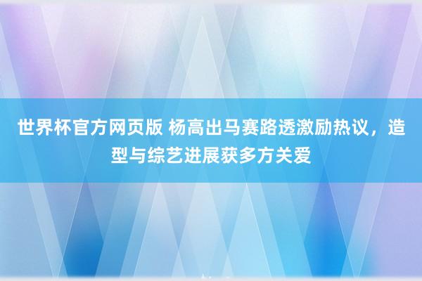 世界杯官方网页版 杨高出马赛路透激励热议,造型与综艺进展获多方关爱