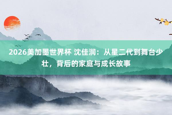 2026美加墨世界杯 沈佳润:从星二代到舞台少壮,背后的家庭与成长故事