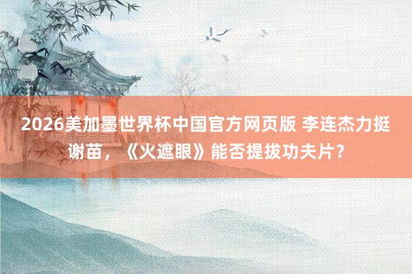 2026美加墨世界杯中国官方网页版 李连杰力挺谢苗,《火遮眼》能否提拔功夫片?